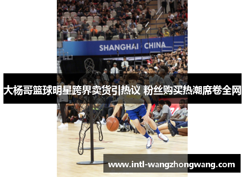 大杨哥篮球明星跨界卖货引热议 粉丝购买热潮席卷全网