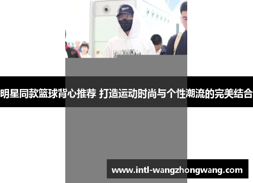 明星同款篮球背心推荐 打造运动时尚与个性潮流的完美结合