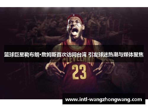篮球巨星勒布朗·詹姆斯首次访问台湾 引发球迷热潮与媒体聚焦