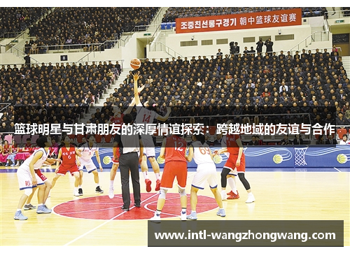 篮球明星与甘肃朋友的深厚情谊探索：跨越地域的友谊与合作