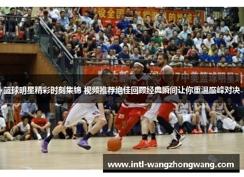 篮球明星精彩时刻集锦 视频推荐绝佳回顾经典瞬间让你重温巅峰对决