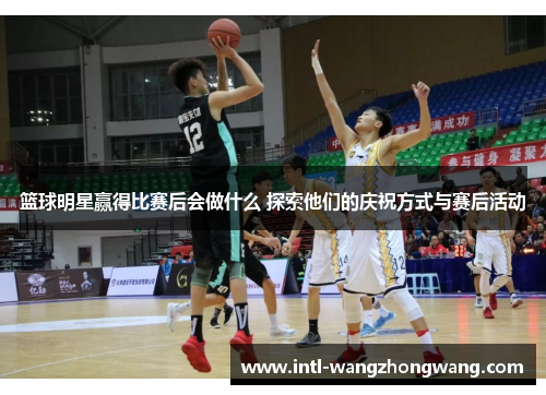 篮球明星赢得比赛后会做什么 探索他们的庆祝方式与赛后活动