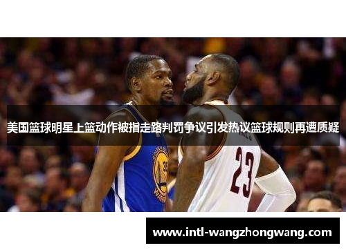 美国篮球明星上篮动作被指走路判罚争议引发热议篮球规则再遭质疑