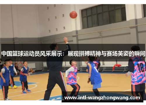 中国篮球运动员风采展示：展现拼搏精神与赛场英姿的瞬间